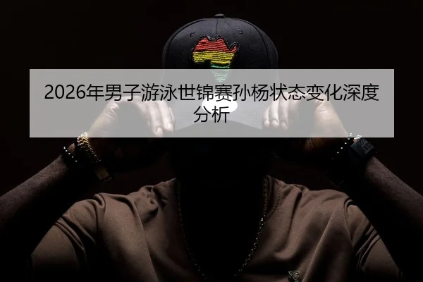 2026年男子游泳世锦赛孙杨状态变化深度分析