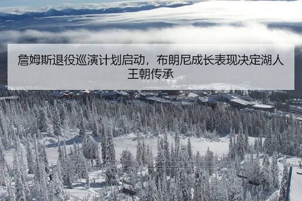 詹姆斯退役巡演计划启动，布朗尼成长表现决定湖人王朝传承